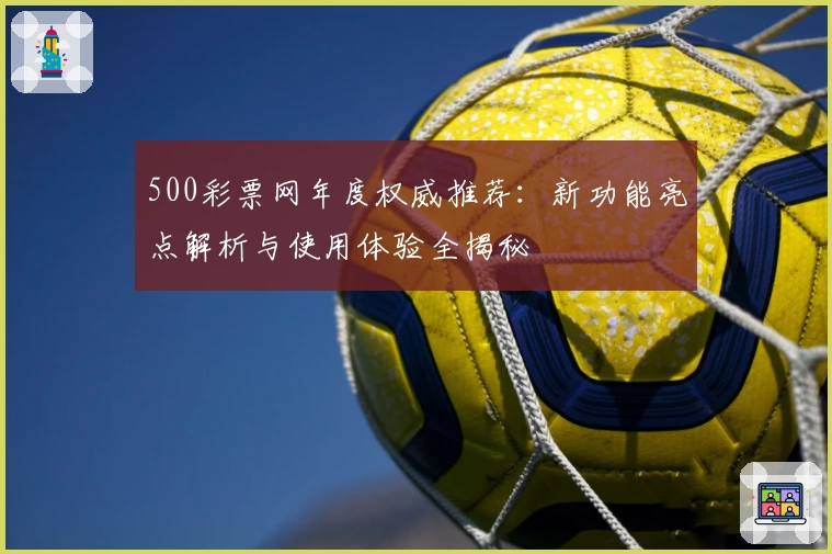 500彩票网年度权威推荐：新功能亮点解析与使用体验全揭秘
