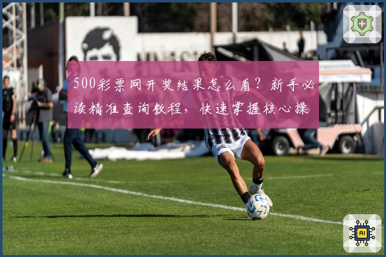 500彩票网开奖结果怎么看？新手必读精准查询教程，快速掌握核心操作技巧