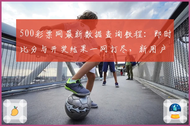 500彩票网最新数据查询教程：即时比分与开奖结果一网打尽，新用户快速上手指南
