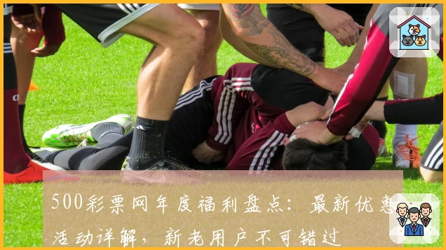 500彩票网年度福利盘点：最新优惠活动详解，新老用户不可错过
