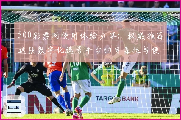 500彩票网使用体验分享：权威推荐这款数字化选号平台的可靠性与便捷性
