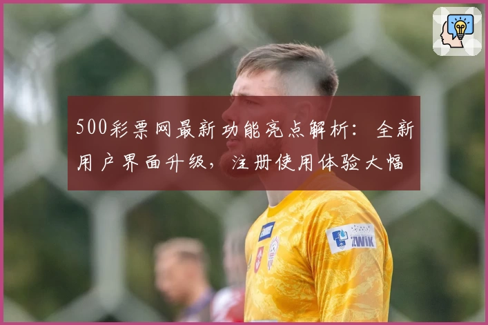 500彩票网最新功能亮点解析：全新用户界面升级，注册使用体验大幅提升