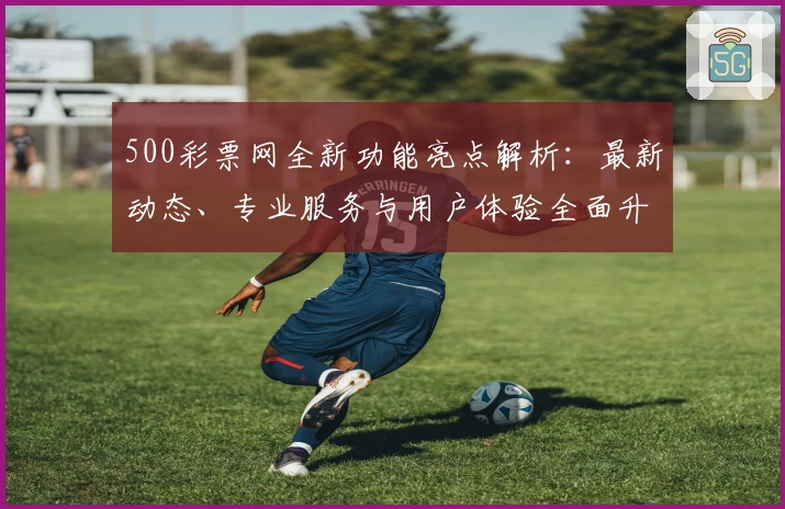 500彩票网全新功能亮点解析：最新动态、专业服务与用户体验全面升级