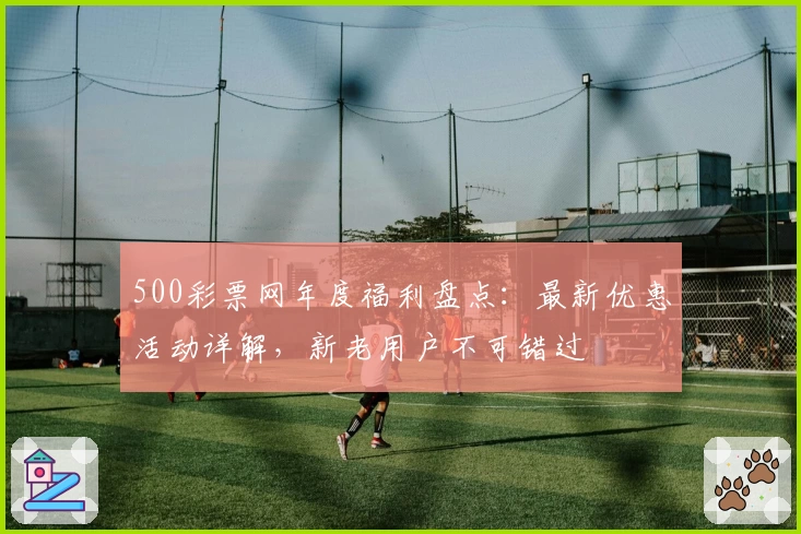 500彩票网年度福利盘点：最新优惠活动详解，新老用户不可错过