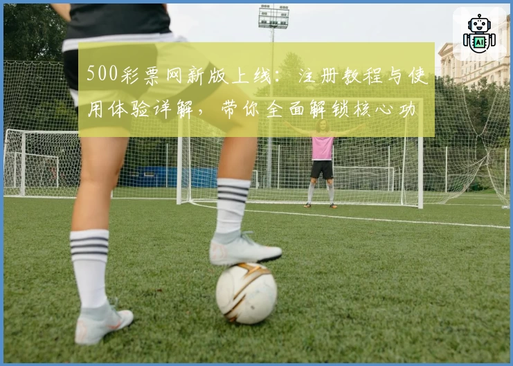 500彩票网新版上线:注册教程与使用体验详解,带你全面解锁核心功能亮点
