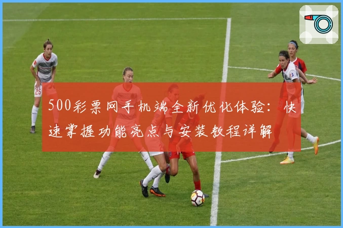 500彩票网手机端全新优化体验：快速掌握功能亮点与安装教程详解