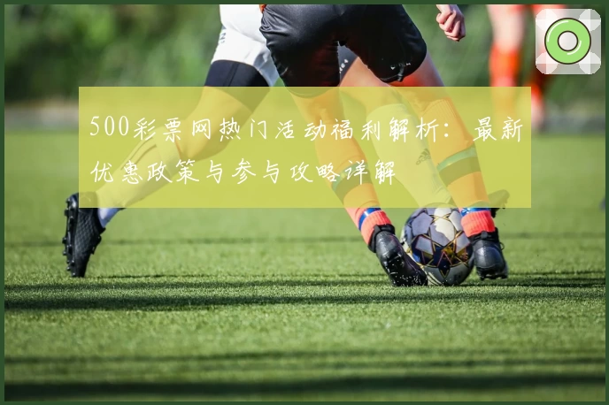 500彩票网热门活动福利解析：最新优惠政策与参与攻略详解