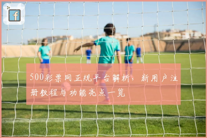 500彩票网正规平台解析，新用户注册教程与功能亮点一览