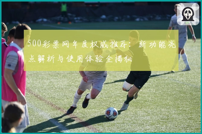 500彩票网年度权威推荐：新功能亮点解析与使用体验全揭秘
