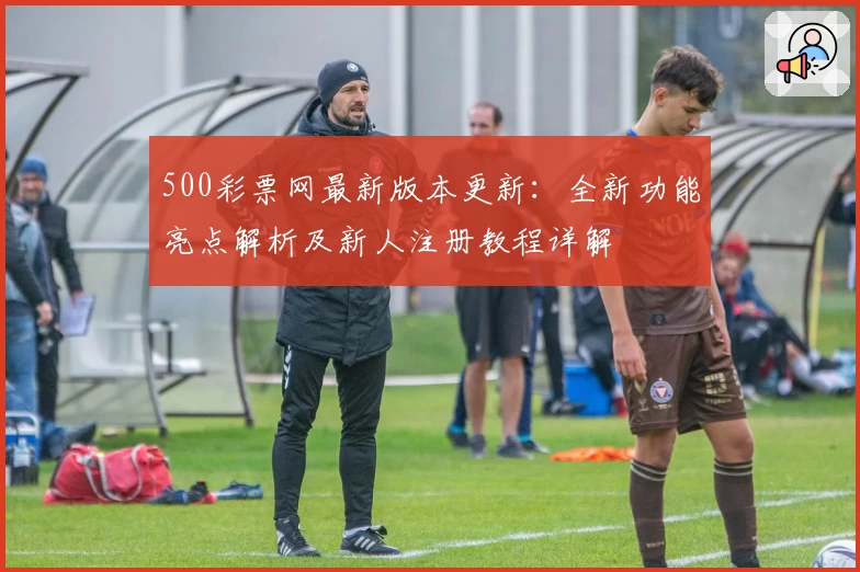 500彩票网最新版本更新：全新功能亮点解析及新人注册教程详解