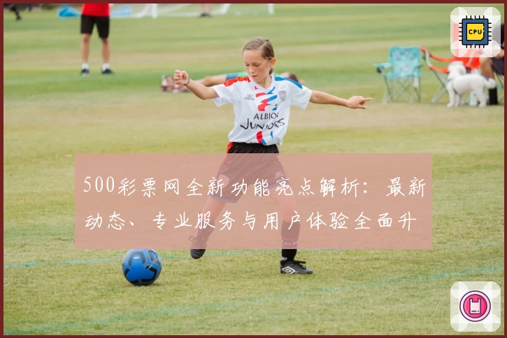 500彩票网全新功能亮点解析：最新动态、专业服务与用户体验全面升级