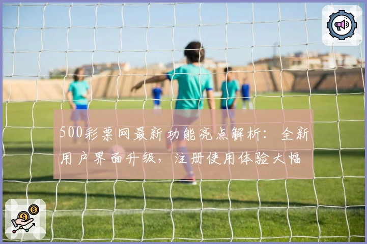 500彩票网最新功能亮点解析：全新用户界面升级，注册使用体验大幅提升