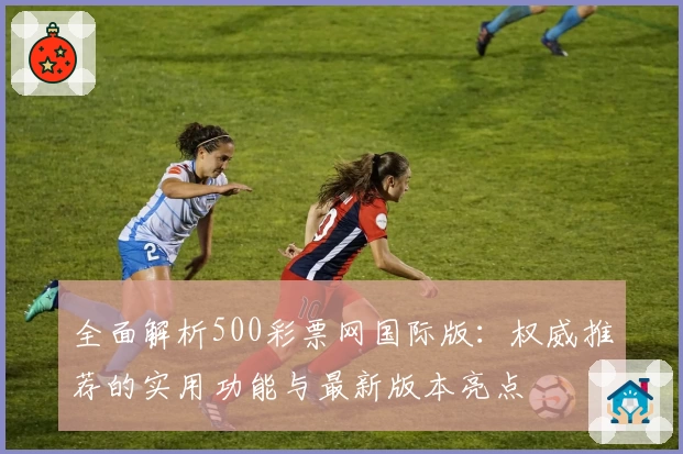 全面解析500彩票网国际版：权威推荐的实用功能与最新版本亮点