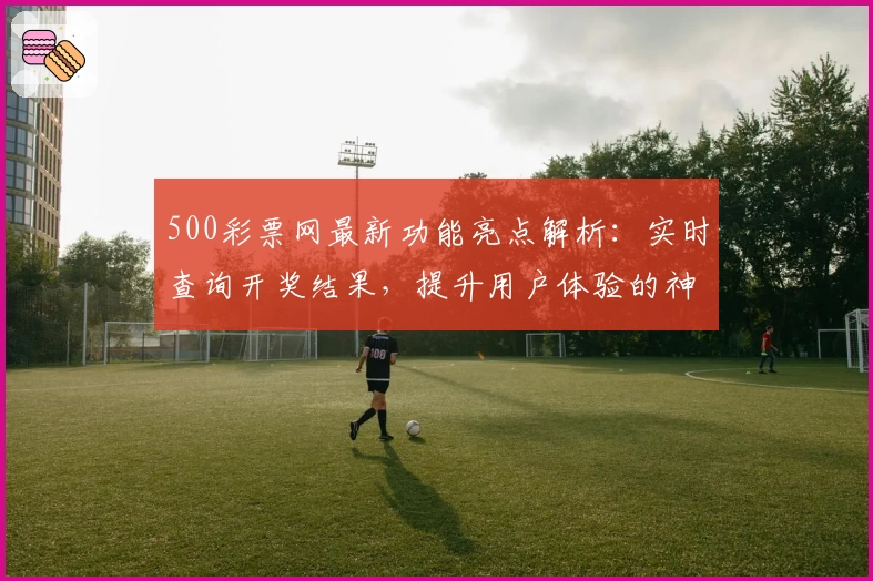 500彩票网最新功能亮点解析：实时查询开奖结果，提升用户体验的神器