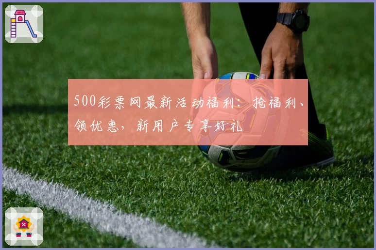 500彩票网最新活动福利：抢福利、领优惠，新用户专享好礼