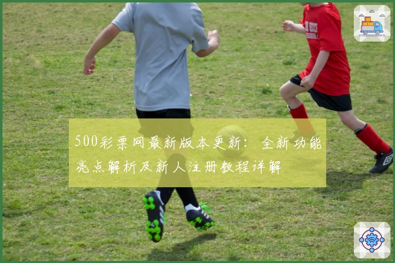 500彩票网最新版本更新：全新功能亮点解析及新人注册教程详解