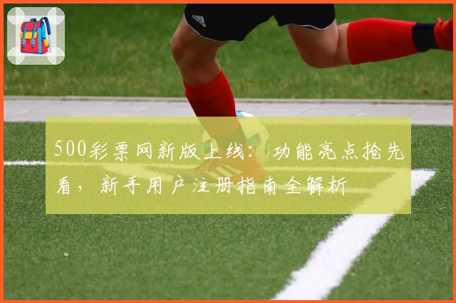 500彩票网新版上线:功能亮点抢先看,新手用户注册指南全解析