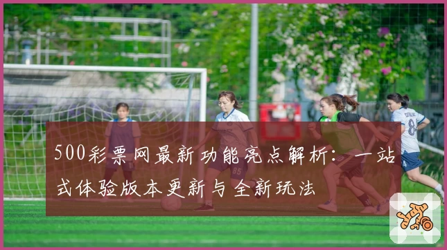 500彩票网最新功能亮点解析：一站式体验版本更新与全新玩法