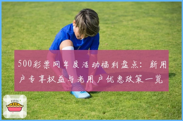 500彩票网年度活动福利盘点：新用户专享权益与老用户优惠政策一览