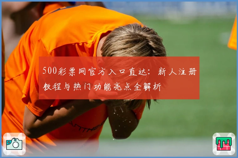 500彩票网官方入口直达:新人注册教程与热门功能亮点全解析