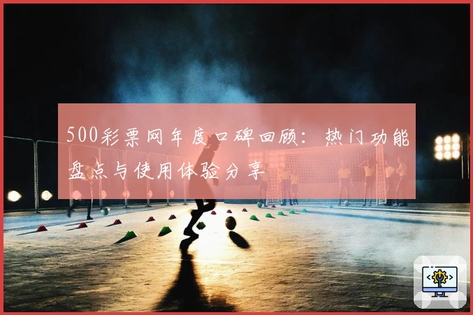 500彩票网年度口碑回顾：热门功能盘点与使用体验分享