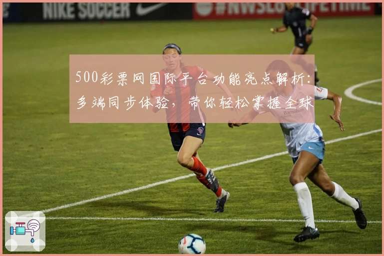 500彩票网国际平台功能亮点解析:多端同步体验,带你轻松掌握全球热门趋势